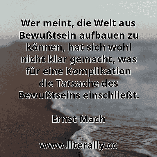 Wer meint, die Welt aus Bewußtsein aufbauen zu können, hat sich wohl nicht klar gemacht, was für eine Komplikation die Tatsache des Bewußtseins einschließt.
Ernst Mach
