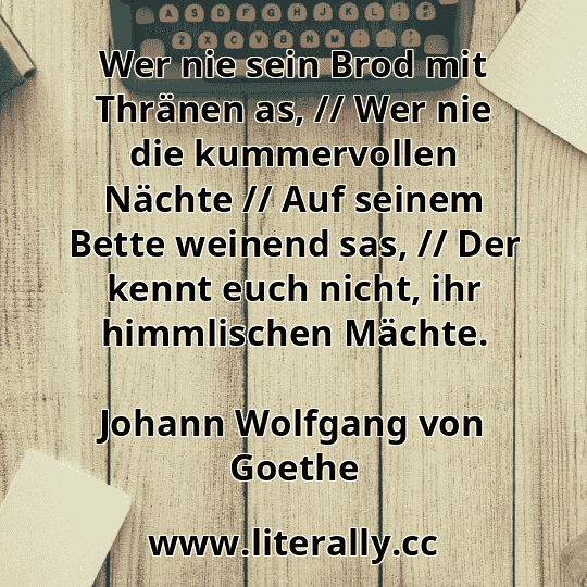 Wer nie sein Brod mit Thränen as, // Wer nie die kummervollen Nächte // Auf seinem Bette weinend sas, // Der kennt euch nicht, ihr himmlischen Mächte.
Johann Wolfgang von Goethe
