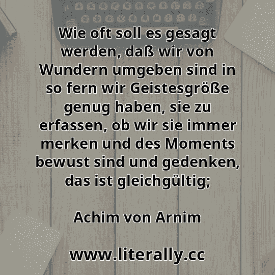 Wie oft soll es gesagt werden, daß wir von Wundern umgeben sind in so fern wir Geistesgröße genug haben, sie zu erfassen, ob wir sie immer merken und des Moments bewust sind und gedenken, das ist gleichgültig;
Achim von Arnim
