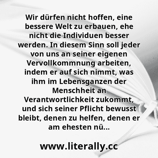 Wir dürfen nicht hoffen, eine bessere Welt zu erbauen, ehe nicht die Individuen besser werden. In diesem Sinn soll jeder von uns an seiner eigenen Vervollkommnung arbeiten, indem er auf sich nimmt, was ihm im Lebensganzen der Menschheit an Verantwortlichkeit zukommt, und sich seiner Pflicht bewusst bleibt, denen zu helfen, denen er am ehesten nü...